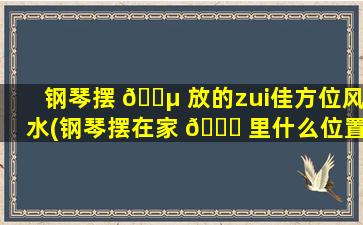 钢琴摆 🌵 放的zui
佳方位风水(钢琴摆在家 🍀 里什么位置风水好)